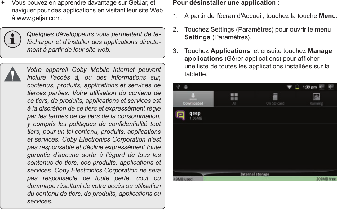 Page 109  Gestion Des ApplicationsFrançais  Vous pouvez en apprendre davantage sur GetJar, et naviguer pour des applications en visitant leur site Web à www.getjar.com. Quelquesdéveloppeursvouspermettentdeté-léchargeretd’installerdesapplicationsdirecte-mentàpartirdeleursiteweb. VotreappareilCobyMobileInternetpeuventinclurel’accèsà,oudesinformationssur,contenus,produits,applicationsetservicesdetiercesparties.Votreutilisationducontenudecetiers,deproduits,applicationsetservicesestàladiscrétiondecetiersetexpressémentrégieparlestermesdecetiersdelaconsommation,y comprislespolitiquesdecondentialitétouttiers,pouruntelcontenu,produits,applicationsetservices.CobyElectronicsCorporationn’estpasresponsableetdéclineexpressémenttoutegarantied’aucunesorteàl’égarddetouslescontenusdetiers,cesproduits,applicationsetservices.CobyElectronicsCorporationneserapasresponsabledetouteperte,coûtoudommagerésultantdevotreaccèsouutilisationducontenudetiers,deproduits,applicationsouservices.Pour désinstaller une application :1.  A partir de l’écran d’Accueil, touchez la touche Menu.2.  Touchez Settings (Paramètres) pour ouvrir le menu Settings (Paramètres).3. Touchez Applications, et ensuite touchez Manage applications (Gérer applications) pour afcher une liste de toutes les applications installées sur la tablette.