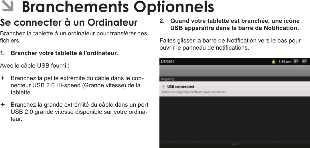 Page 111  Branchements OptionnelsFrançais ÂBranchez la tablette à un ordinateur pour transférer des chiers.1.  Brancher votre tablette à l’ordinateur.Avec le câble USB fourni : Branchez la petite extrémité du câble dans le con-necteur USB 2.0 Hi-speed (Grande vitesse) de la tablette. Branchez la grande extrémité du câble dans un port USB 2.0 grande vitesse disponible sur votre ordina-teur.2.  Quand votre tablette est branchée, une icône USB apparaîtra dans la barre de Notication.Faites glisser la barre de Notication vers le bas pour ouvrir le panneau de notications.