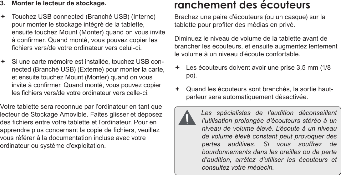 Page 112  Branchements OptionnelsFrançais 3.  Monter le lecteur de stockage. Touchez USB connected (Branché USB) (Interne) pour monter le stockage intégré de la tablette, ensuite touchez Mount (Monter) quand on vous invite à conrmer. Quand monté, vous pouvez copier les chiers vers/de votre ordinateur vers celui-ci. Si une carte mémoire est installée, touchez USB con-nected (Branché USB) (Externe) pour monter la carte, et ensuite touchez Mount (Monter) quand on vous invite à conrmer. Quand monté, vous pouvez copier les chiers vers/de votre ordinateur vers celle-ci. Votre tablette sera reconnue par l’ordinateur en tant que lecteur de Stockage Amovible. Faites glisser et déposez des chiers entre votre tablette et l’ordinateur. Pour en apprendre plus concernant la copie de chiers, veuillez vous référer à la documentation incluse avec votre ordinateur ou système d’exploitation.Brachez une paire d’écouteurs (ou un casque) sur la tablette pour proter des médias en privé.Diminuez le niveau de volume de la tablette avant de brancher les écouteurs, et ensuite augmentez lentement le volume à un niveau d’écoute confortable. Les écouteurs doivent avoir une prise 3,5 mm (1/8 po). Quand les écouteurs sont branchés, la sortie haut-parleur sera automatiquement désactivée. Les spécialistes del’audition déconseillentl’utilisationprolongéed’écouteursstéréoàunniveaudevolumeélevé.L’ é c o u t e àunniveaudevolumeélevéconstantpeutprovoquerdespertesauditives.Sivoussouffrezdebourdonnementsdanslesoreillesoudeperted’audition,arrêtezd’utiliserlesécouteurs etconsultezvotremédecin.