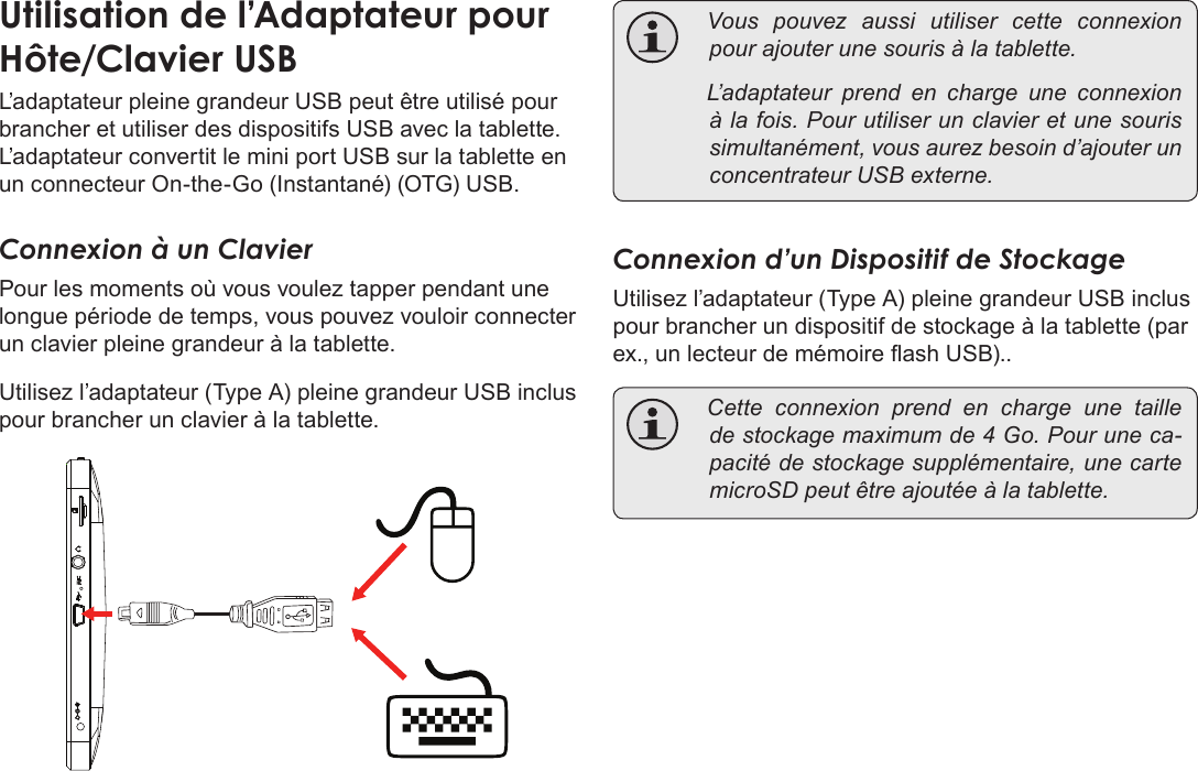 Page 113  Branchements OptionnelsFrançais L’adaptateur pleine grandeur USB peut être utilisé pour brancher et utiliser des dispositifs USB avec la tablette. L’adaptateur convertit le mini port USB sur la tablette en un connecteur On-the-Go (Instantané) (OTG) USB.Connexion à un ClavierPour les moments où vous voulez tapper pendant une longue période de temps, vous pouvez vouloir connecter un clavier pleine grandeur à la tablette. Utilisez l’adaptateur (Type A) pleine grandeur USB inclus pour brancher un clavier à la tablette. Vouspouvezaussiutilisercetteconnexionpourajouterunesourisàlatablette. L’adaptateurprendencharge une connexionàlafois.Pourutiliserunclavieretunesourissimultanément,vousaurezbesoind’ajouterunconcentrateurUSBexterne.Connexion d’un Dispositif de StockageUtilisez l’adaptateur (Type A) pleine grandeur USB inclus pour brancher un dispositif de stockage à la tablette (par ex., un lecteur de mémoire ash USB).. Cetteconnexionprendencharge une tailledestockagemaximumde4Go.Pouruneca-pacitédestockagesupplémentaire,unecartemicroSDpeutêtreajoutéeàlatablette.