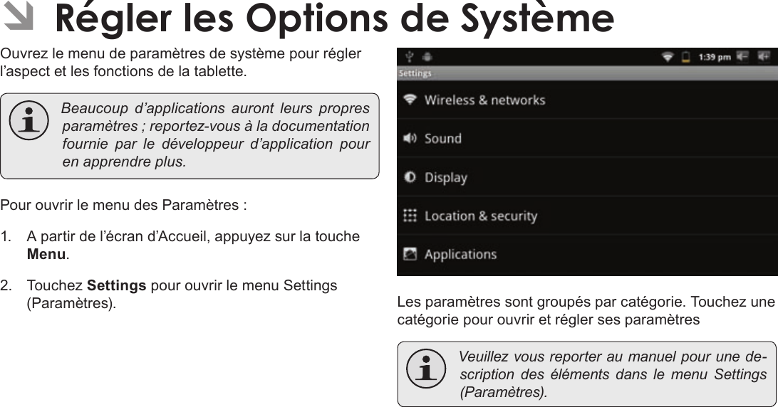 Page 114  Régler Les Options De SystèmeFrançais ÂOuvrez le menu de paramètres de système pour régler l’aspect et les fonctions de la tablette. Beaucoupd’applicationsaurontleurspropresparamètres;reportez-vousàladocumentationfournie par ledéveloppeurd’applicationpourenapprendreplus.Pour ouvrir le menu des Paramètres :1.  A partir de l’écran d’Accueil, appuyez sur la touche Menu.2. Touchez Settings pour ouvrir le menu Settings (Paramètres). Les paramètres sont groupés par catégorie. Touchez une catégorie pour ouvrir et régler ses paramètres Veuillezvousreporteraumanuelpourunede-scriptiondesélémentsdanslemenuSettings(Paramètres).