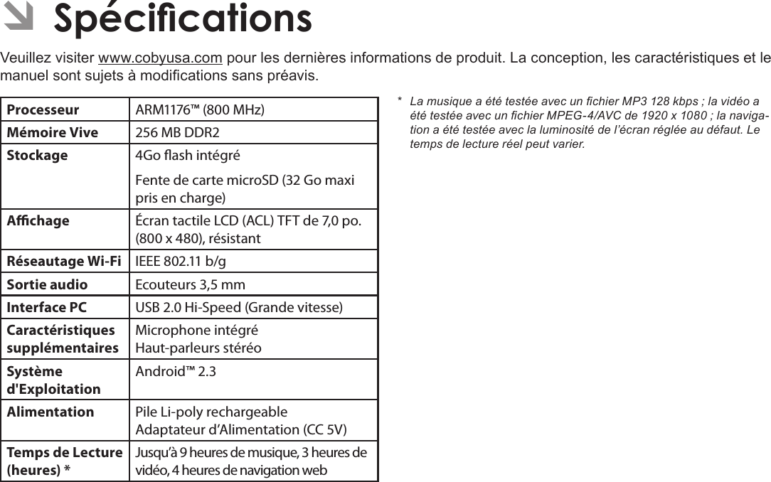 Page 115  SpécicationsFrançais ÂVeuillez visiter www.cobyusa.com pour les dernières informations de produit. La conception, les caractéristiques et le manuel sont sujets à modications sans préavis.Processeur ARM1176™ (800 MHz)Mémoire Vive 256 MB DDR2Stockage 4Go ash intégréFente de carte microSD (32 Go maxi pris en charge)Achage Écran tactile LCD (ACL) TFT de 7,0 po. (800 x 480), résistantRéseautage Wi-Fi IEEE 802.11 b/gSortie audio Ecouteurs 3,5 mmInterface PC USB 2.0 Hi-Speed (Grande vitesse)Caractéristiques supplémentairesMicrophone intégré Haut-parleurs stéréoSystème d&apos;ExploitationAndroid™ 2.3Alimentation Pile Li-poly rechargeable Adaptateur d’Alimentation (CC 5V)Temps de Lecture (heures) *Jusqu’à 9 heures de musique, 3 heures de vidéo, 4 heures de navigation web* LamusiqueaététestéeavecunchierMP3128kbps;lavidéoaététestéeavecunchierMPEG-4/AVCde1920x1080;lanaviga-tionaététestéeaveclaluminositédel’écranrégléeaudéfaut.Letempsdelectureréelpeutvarier.