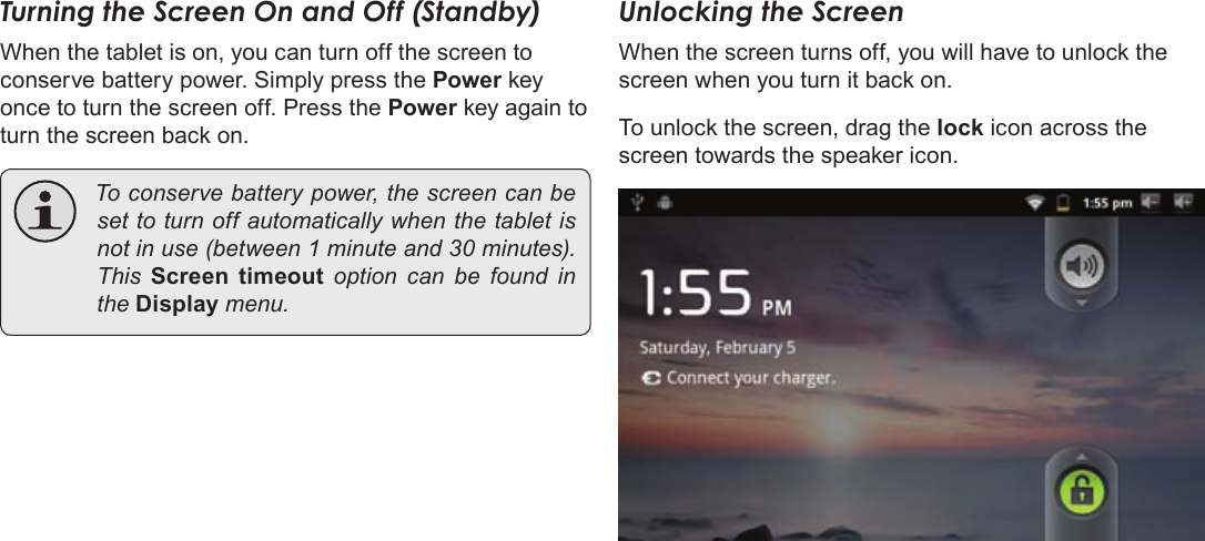 Page 13  Getting StartedEnglishTurning the Screen On and Off (Standby) When the tablet is on, you can turn off the screen to conserve battery power. Simply press the Power key once to turn the screen off. Press the Power key again to turn the screen back on. Toconservebatterypower,thescreencanbesettoturnoffautomaticallywhenthetabletisnotinuse(between1minuteand30minutes).ThisScreen  timeoutoptioncanbe found intheDisplay menu.Unlocking the ScreenWhen the screen turns off, you will have to unlock the screen when you turn it back on. To unlock the screen, drag the lock icon across the screen towards the speaker icon.