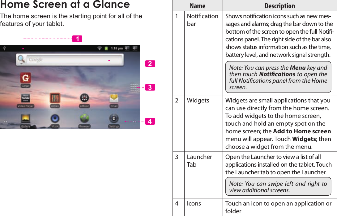 Page 14  Getting StartedEnglishThe home screen is the starting point for all of the features of your tablet.2341Name Description1Notication barShows notication icons such as new mes-sages and alarms; drag the bar down to the bottom of the screen to open the full Noti-cations panel. The right side of the bar also shows status information such as the time, battery level, and network signal strength.Note: You can press the Menu key and then touch Notications to open the full Notications panel from the Home screen.2Widgets Widgets are small applications that you can use directly from the home screen. To add widgets to the home screen, touch and hold an empty spot on the home screen; the Add to Home screen menu will appear. Touch Widgets; then choose a widget from the menu.3Launcher TabOpen the Launcher to view a list of all applications installed on the tablet. Touch the Launcher tab to open the Launcher.Note:  You  can  swipe  left  and  right  to view additional screens.4Icons Touch an icon to open an application or folder