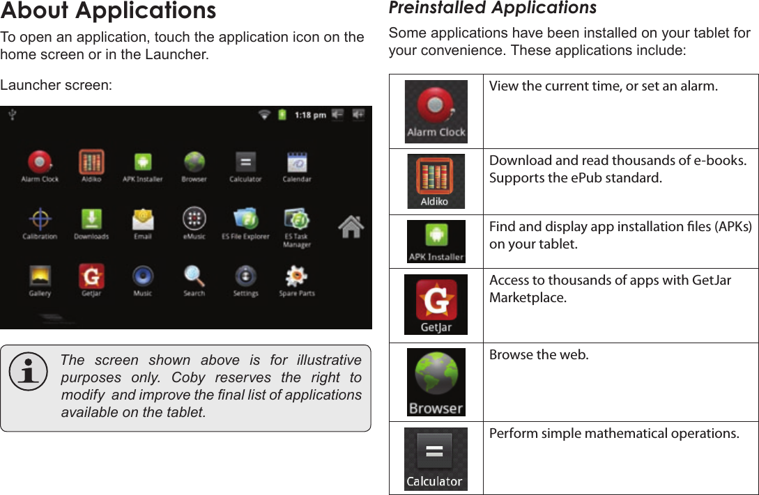 Page 15  Getting StartedEnglishTo open an application, touch the application icon on the home screen or in the Launcher.Launcher screen: Thescreenshownaboveis for illustrativepurposesonly.Cobyreservestherighttomodifyandimprovethenallistofapplicationsavailableonthetablet.Preinstalled ApplicationsSome applications have been installed on your tablet for your convenience. These applications include:View the current time, or set an alarm.Download and read thousands of e-books. Supports the ePub standard.Find and display app installation les (APKs) on your tablet.Access to thousands of apps with GetJar Marketplace.Browse the web.Perform simple mathematical operations.