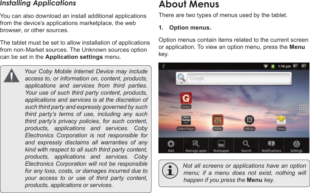 Page 17  Getting StartedEnglishInstalling ApplicationsYou can also download an install additional applications from the device’s applications marketplace, the web browser, or other sources.The tablet must be set to allow installation of applications from non-Market sources. The Unknown sources option can be set in the Application settings menu. YourCobyMobileInternetDevicemayincludeaccessto,orinformationon,content,products,applicationsandservicesfromthirdparties.Youruseofsuchthirdpartycontent,products,applicationsandservicesisatthediscretionofsuchthirdpartyandexpresslygovernedbysuchthirdparty’stermsofuse,includinganysuchthirdparty’sprivacypolicies,forsuchcontent,products,applicationsandservices.CobyElectronicsCorporationisnotresponsibleforandexpresslydisclaimsallwarrantiesofanykindwithrespecttoallsuchthirdpartycontent,products,applicationsandservices.CobyElectronicsCorporationwillnotberesponsibleforanyloss,costs,ordamagesincurredduetoyouraccesstooruseofthirdpartycontent,products,applicationsorservices.There are two types of menus used by the tablet.1. Option menus. Option menus contain items related to the current screen or application. To view an option menu, press the Menu key. Notallscreensorapplicationshaveanoptionmenu;ifamenudoesnotexist,nothing willhappenifyoupresstheMenukey.