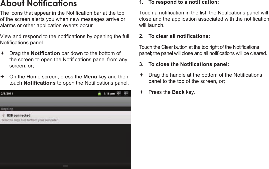 Page 19  Getting StartedEnglishThe icons that appear in the Notication bar at the top of the screen alerts you when new messages arrive or alarms or other application events occur.View and respond to the notications by opening the full Notications panel. Drag the Notication bar down to the bottom of the screen to open the Notications panel from any screen, or; On the Home screen, press the Menu key and then touch Notications to open the Notications panel.1.  To respond to a notication:Touch a notication in the list; the Notifcations panel will close and the application associated with the notication will launch.2.  To clear all notications:Touch the Clear button at the top right of the Notications panel; the panel will close and all notications will be cleared.3.  To close the Notications panel: Drag the handle at the bottom of the Notications panel to the top of the screen, or; Press the Back key.