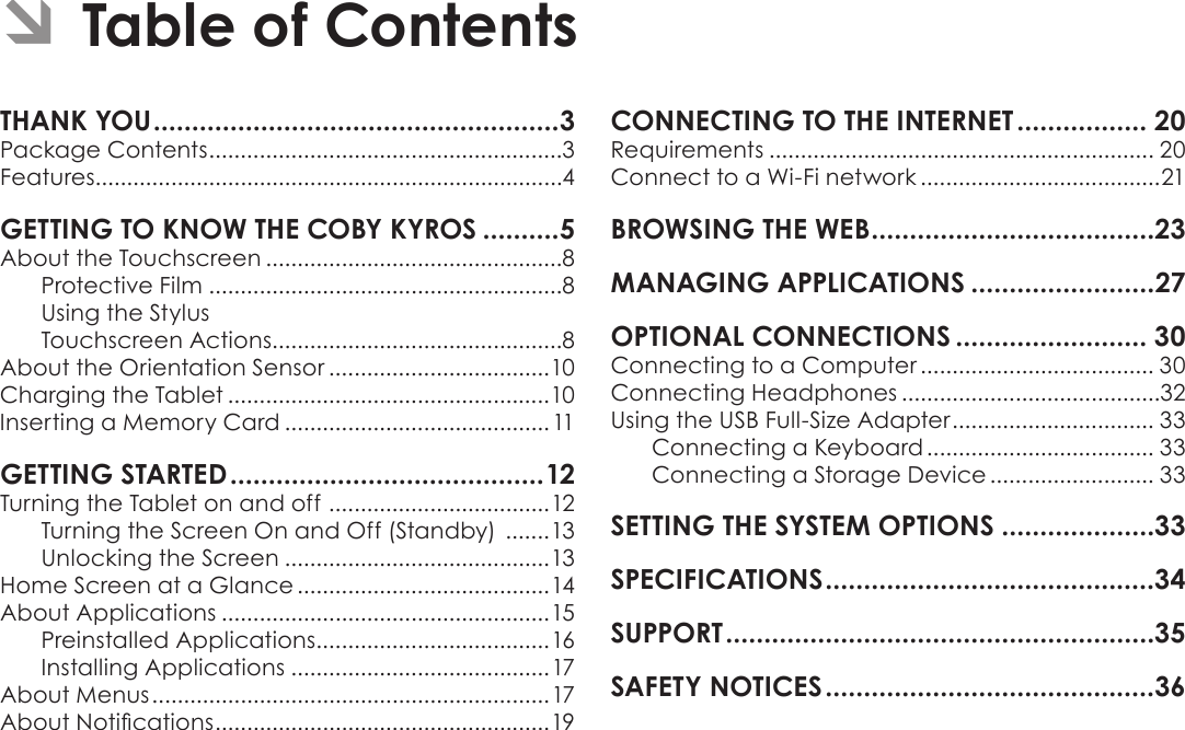 Page 2  Table Of ContentsEnglishPackage Contents ........................................................3Features..........................................................................4About the Touchscreen ...............................................8Protective Film ........................................................8Using the StylusTouchscreen Actions..............................................8About the Orientation Sensor ...................................10Charging the Tablet ...................................................10Inserting a Memory Card ..........................................11Turning the Tablet on and off  ...................................12Turning the Screen On and Off (Standby)  .......13Unlocking the Screen ..........................................13Home Screen at a Glance ........................................14About Applications ....................................................15Preinstalled Applications .....................................16Installing Applications .........................................17About Menus ...............................................................17About Notications .....................................................19 Requirements ............................................................. 20Connect to a Wi-Fi network ......................................21 Connecting to a Computer ..................................... 30Connecting Headphones .........................................32Using the USB Full-Size Adapter ................................ 33Connecting a Keyboard .................................... 33Connecting a Storage Device .......................... 33Â