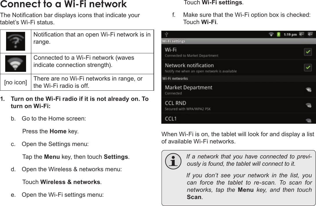 Page 21  Connecting To The InternetEnglishThe Notication bar displays icons that indicate your tablet’s Wi-Fi status.Notication that an open Wi-Fi network is in range.Connected to a Wi-Fi network (waves indicate connection strength).[no icon] There are no Wi-Fi networks in range, or the Wi-Fi radio is off.1.  Turn on the Wi-Fi radio if it is not already on. To turn on Wi-Fi:b.  Go to the Home screen: Press the Home key.c.  Open the Settings menu:  Tap the Menu key, then touch Settings.d.  Open the Wireless &amp; networks menu:  Touch Wireless &amp; networks.e.  Open the Wi-Fi settings menu:  Touch Wi-Fi settings.f.  Make sure that the Wi-Fi option box is checked:  Touch Wi-Fi.When Wi-Fi is on, the tablet will look for and display a list of available Wi-Fi networks. Ifanetworkthatyouhaveconnectedtoprevi-ouslyisfound,thetabletwillconnecttoit. Ifyoudon’tseeyour network inthelist,youcan force thetablettore-scan.Toscan fornetworks, taptheMenukey, and thentouchScan.