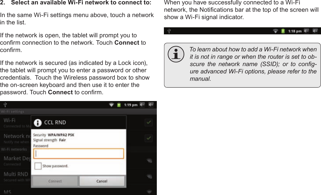 Page 22  Connecting To The InternetEnglish2.  Select an available Wi-Fi network to connect to:In the same Wi-Fi settings menu above, touch a network in the list.If the network is open, the tablet will prompt you to conrm connection to the network. Touch Connect to conrm.If the network is secured (as indicated by a Lock icon), the tablet will prompt you to enter a password or other credentials.  Touch the Wireless password box to show the on-screen keyboard and then use it to enter the password. Touch Connect to conrm.When you have successfully connected to a Wi-Fi network, the Notications bar at the top of the screen will show a Wi-Fi signal indicator. TolearnabouthowtoaddaWi-Finetworkwhenitisnotinrangeorwhentherouterissettoob-scurethenetworkname(SSID);ortocong-ureadvancedWi-Fioptions,pleaserefertothemanual.