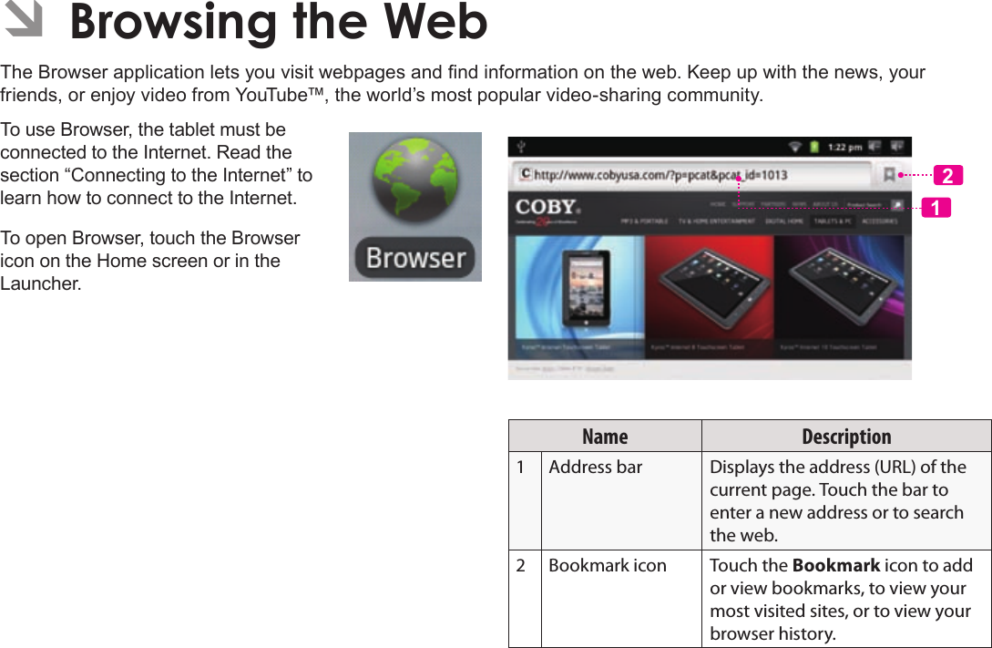 Page 23  Browsing The WebEnglishÂThe Browser application lets you visit webpages and nd information on the web. Keep up with the news, your friends, or enjoy video from YouTube™, the world’s most popular video-sharing community.To use Browser, the tablet must be connected to the Internet. Read the section “Connecting to the Internet” to learn how to connect to the Internet.To open Browser, touch the Browser icon on the Home screen or in the Launcher.12Name Description1Address bar Displays the address (URL) of the current page. Touch the bar to enter a new address or to search the web.2Bookmark icon Touch the Bookmark icon to add or view bookmarks, to view your most visited sites, or to view your browser history.