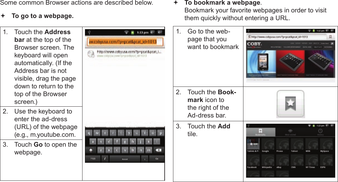 Page 24  Browsing The WebEnglishSome common Browser actions are described below.  To go to a webpage.1.  Touch the Address bar at the top of the Browser screen. The  keyboard will open automatically. (If the Address bar is not visible, drag the page down to return to the top of the Browser screen.)2.  Use the keyboard to enter the ad-dress (URL) of the webpage (e.g., m.youtube.com.3. Touch Go to open the webpage. To bookmark a webpage.  Bookmark your favorite webpages in order to visit them quickly without entering a URL.1.  Go to the web-page that you want to bookmark2.  Touch the Book-mark icon to the right of the Ad-dress bar.3.  Touch the Add tile.