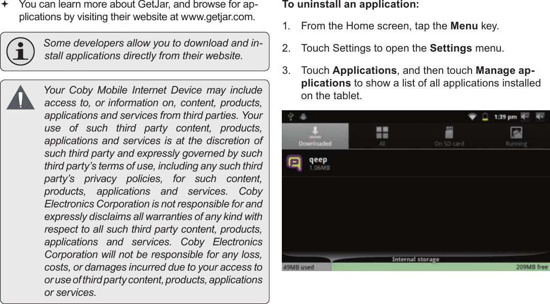 Page 28  Managing ApplicationsEnglish You can learn more about GetJar, and browse for ap-plications by visiting their website at www.getjar.com. Somedevelopersallowyoutodownloadandin-stallapplicationsdirectlyfromtheirwebsite. YourCobyMobileInternetDevicemayincludeaccessto,orinformationon,content,products,applicationsandservicesfromthirdparties.Youruseofsuchthirdpartycontent,products,applicationsandservicesisatthediscretionofsuchthirdpartyandexpresslygovernedbysuchthirdparty’stermsofuse,includinganysuchthirdparty’sprivacypolicies,forsuchcontent,products,applicationsandservices.CobyElectronicsCorporationisnotresponsibleforandexpresslydisclaimsallwarrantiesofanykindwithrespecttoallsuchthirdpartycontent,products,applicationsandservices.CobyElectronicsCorporationwillnotberesponsibleforanyloss,costs,ordamagesincurredduetoyouraccesstooruseofthirdpartycontent,products,applicationsorservices.To uninstall an application:1.  From the Home screen, tap the Menu key.2.  Touch Settings to open the Settings menu.3. Touch Applications, and then touch Manage ap-plications to show a list of all applications installed on the tablet.