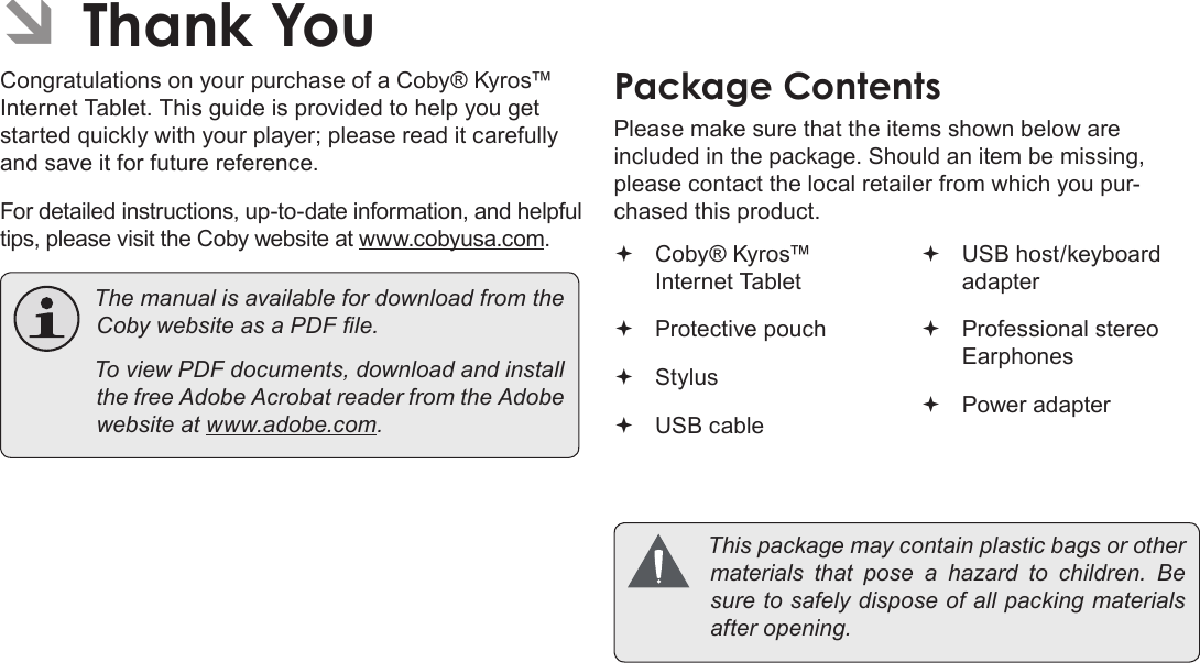 Page 3 Thank YouEnglishÂCongratulations on your purchase of a Coby® Kyros™ Internet Tablet. This guide is provided to help you get started quickly with your player; please read it carefully and save it for future reference.For detailed instructions, up-to-date information, and helpful tips, please visit the Coby website at www.cobyusa.com. ThemanualisavailablefordownloadfromtheCobywebsiteasaPDFle. ToviewPDFdocuments,downloadandinstallthefreeAdobeAcrobatreaderfromtheAdobewebsiteatwww.adobe.com.Please make sure that the items shown below are included in the package. Should an item be missing, please contact the local retailer from which you pur-chased this product. Coby® Kyros™ Internet Tablet  Protective pouch Stylus USB cable USB host/keyboard adapter Professional stereo Earphones Power adapter Thispackagemaycontainplasticbagsorothermaterials thatpose a hazardtochildren.Besuretosafelydisposeofallpackingmaterialsafteropening.