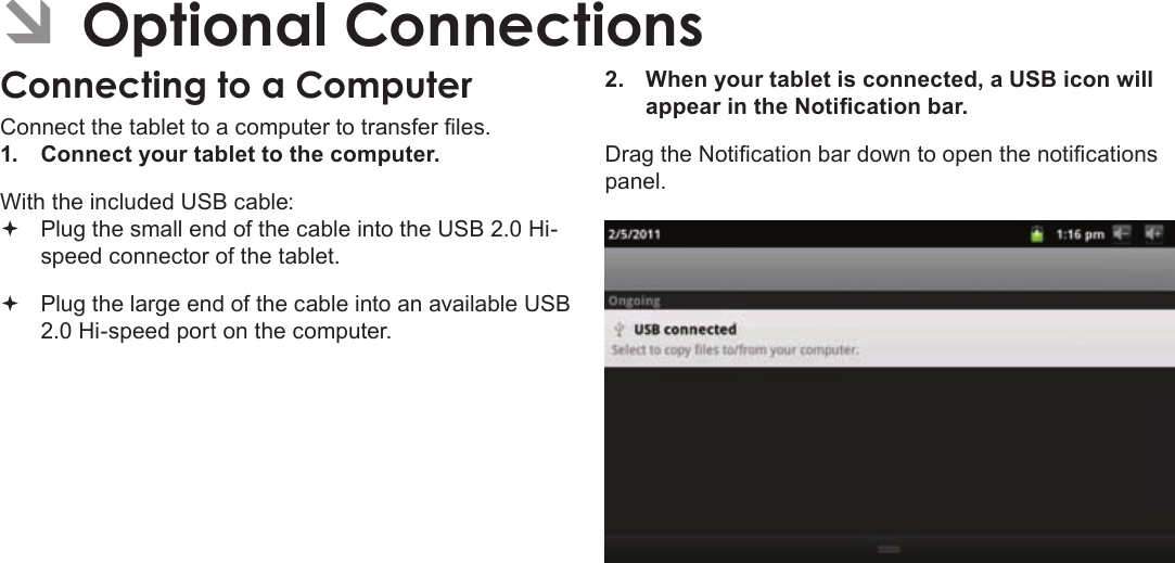 Page 30  Optional ConnectionsEnglishÂConnect the tablet to a computer to transfer les.1.  Connect your tablet to the computer.With the included USB cable: Plug the small end of the cable into the USB 2.0 Hi- speed connector of the tablet. Plug the large end of the cable into an available USB  2.0 Hi-speed port on the computer.2.  When your tablet is connected, a USB icon will appear in the Notication bar.Drag the Notication bar down to open the notications panel.
