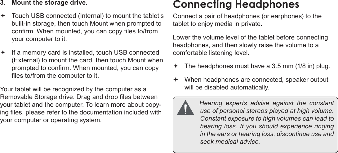 Page 31  Optional ConnectionsEnglish3.  Mount the storage drive. Touch USB connected (Internal) to mount the tablet’s  built-in storage, then touch Mount when prompted to conrm. When mounted, you can copy les to/from your computer to it. If a memory card is installed, touch USB connected  (External) to mount the card, then touch Mount when prompted to conrm. When mounted, you can copy les to/from the computer to it. Your tablet will be recognized by the computer as a Removable Storage drive. Drag and drop les between your tablet and the computer. To learn more about copy-ing les, please refer to the documentation included with your computer or operating system.Connect a pair of headphones (or earphones) to the tablet to enjoy media in private.Lower the volume level of the tablet before connecting headphones, and then slowly raise the volume to a comfortable listening level. The headphones must have a 3.5 mm (1/8 in) plug. When headphones are connected, speaker output  will be disabled automatically. Hearingexpertsadviseagainsttheconstantuseofpersonalstereosplayedathighvolume.Constantexposuretohighvolumescanleadtohearingloss.Ifyoushouldexperienceringingintheearsorhearingloss,discontinueuseandseekmedicaladvice.