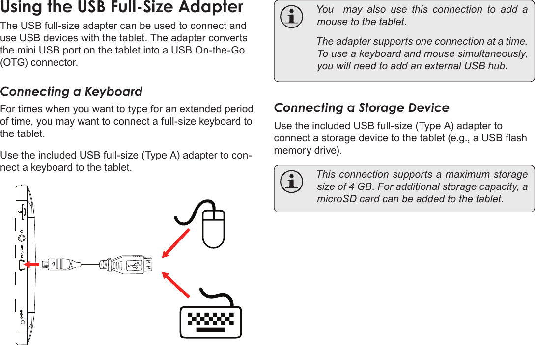 Page 32  Optional ConnectionsEnglishThe USB full-size adapter can be used to connect and use USB devices with the tablet. The adapter converts the mini USB port on the tablet into a USB On-the-Go (OTG) connector.Connecting a KeyboardFor times when you want to type for an extended period of time, you may want to connect a full-size keyboard to the tablet. Use the included USB full-size (Type A) adapter to con-nect a keyboard to the tablet. Youmayalsousethisconnectiontoadd amousetothetablet. Theadaptersupportsoneconnectionatatime.Touseakeyboardandmousesimultaneously,youwillneedtoaddanexternalUSBhub.Connecting a Storage DeviceUse the included USB full-size (Type A) adapter to connect a storage device to the tablet (e.g., a USB ash memory drive). Thisconnectionsupportsamaximumstoragesizeof4GB.Foradditionalstoragecapacity,amicroSDcardcanbeaddedtothetablet.