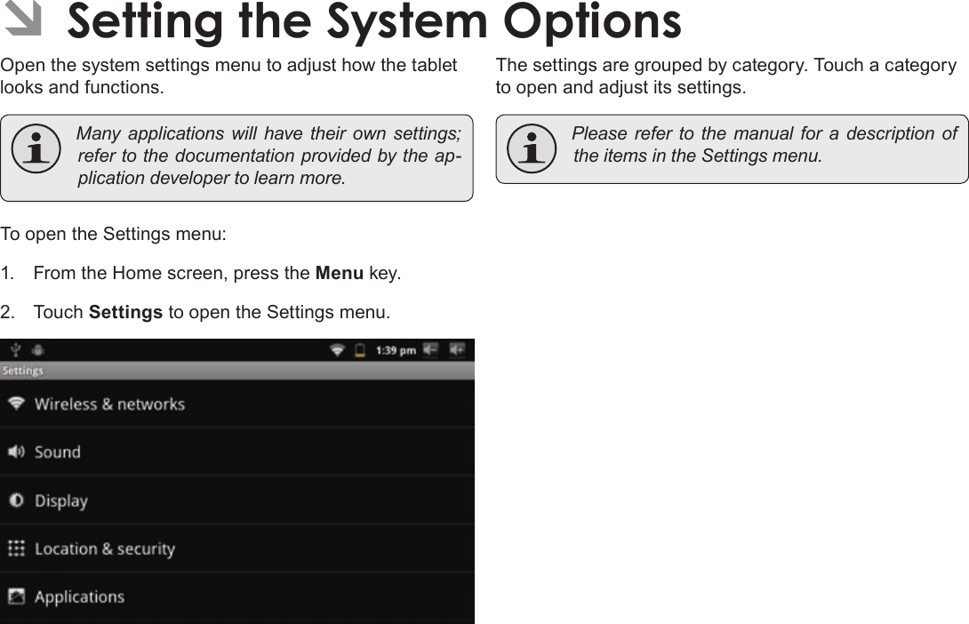 Page 33  Setting The System OptionsEnglishÂOpen the system settings menu to adjust how the tablet looks and functions. Manyapplicationswillhavetheirownsettings;refertothedocumentationprovidedbytheap-plicationdevelopertolearnmore.To open the Settings menu:1.  From the Home screen, press the Menu key.2. Touch Settings to open the Settings menu.The settings are grouped by category. Touch a category to open and adjust its settings. PleaserefertothemanualforadescriptionoftheitemsintheSettingsmenu.