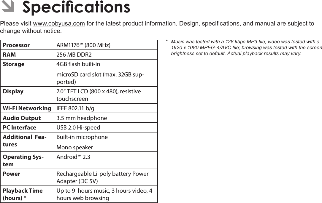 Page 34  SpecicationsEnglishÂPlease visit www.cobyusa.com for the latest product information. Design, specications, and manual are subject to change without notice.Processor ARM1176™ (800 MHz)RAM 256 MB DDR2Storage 4GB ash built-inmicroSD card slot (max. 32GB sup-ported)Display 7.0” TFT LCD (800 x 480), resistive touchscreenWi-Fi Networking IEEE 802.11 b/gAudio Output 3.5 mm headphonePC Interface USB 2.0 Hi-speedAdditional  Fea-turesBuilt-in microphoneMono speakerOperating Sys-temAndroid™ 2.3Power Rechargeable Li-poly battery Power Adapter (DC 5V)Playback Time (hours) *Up to 9  hours music, 3 hours video, 4 hours web browsing* Musicwastestedwitha128kbpsMP3le;videowastestedwitha1920x1080MPEG-4/AVCle;browsingwastestedwiththescreenbrightnesssettodefault.Actualplaybackresultsmayvary.