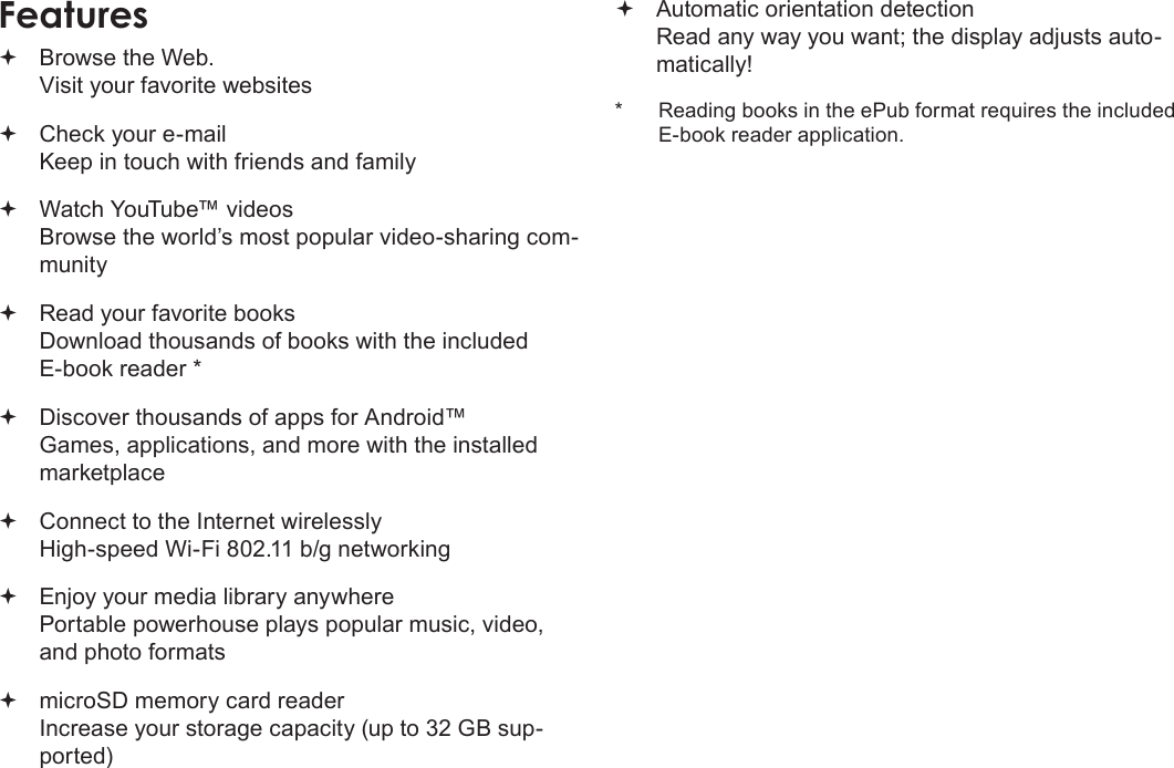 Page 4  Thank YouEnglish Browse the Web. Visit your favorite websites Check your e-mail Keep in touch with friends and family Watch YouTube™ videos Browse the world’s most popular video-sharing com-munity Read your favorite books Download thousands of books with the included E-book reader * Discover thousands of apps for Android™ Games, applications, and more with the installed marketplace Connect to the Internet wirelessly High-speed Wi-Fi 802.11 b/g networking Enjoy your media library anywhere  Portable powerhouse plays popular music, video, and photo formats microSD memory card reader Increase your storage capacity (up to 32 GB sup-ported) Automatic orientation detection Read any way you want; the display adjusts auto-matically!*  Reading books in the ePub format requires the included E-book reader application.