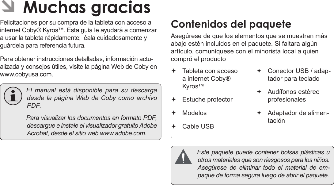 Page 41 Muchas GraciasEspañolÂFelicitaciones por su compra de la tableta con acceso a internet Coby® Kyros™. Esta guía le ayudará a comenzar a usar la tableta rápidamente; léala cuidadosamente y guárdela para referencia futura.Para obtener instrucciones detalladas, información actu-alizada y consejos útiles, visite la página Web de Coby en www.cobyusa.com. Elmanualestádisponible para sudescargadesdelapáginaWebdeCobycomoarchivoPDF. ParavisualizarlosdocumentosenformatoPDF,descargueeinstaleelvisualizadorgratuitoAdobeAcrobat,desdeelsitiowebwww.adobe.com.Asegúrese de que los elementos que se muestran más abajo estén incluidos en el paquete. Si faltara algún artículo, comuníquese con el minorista local a quien compró el producto. Tableta con acceso a internet Coby® Kyros™   Estuche protector Modelos Cable USB Conector USB / adap-tador para teclado Audífonos estéreo profesionales Adaptador de alimen-tación Estepaquetepuedecontenerbolsasplásticasuotrosmaterialesquesonriesgososparalosniños.Asegúresedeeliminartodoelmaterialdeem-paquedeformaseguraluegodeabrirelpaquete.