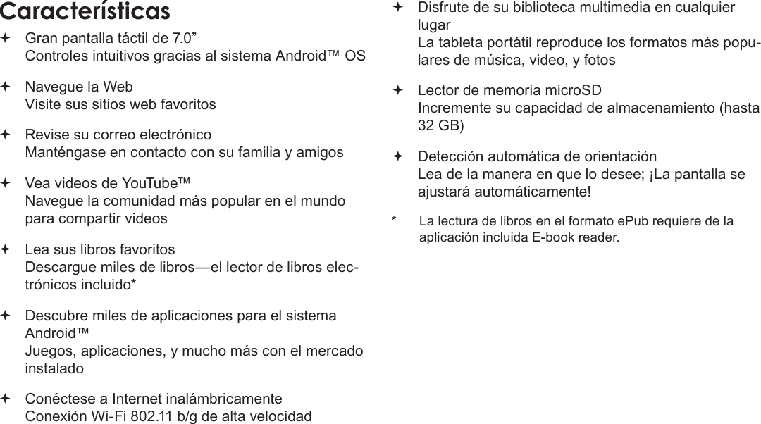 Page 42  Muchas GraciasEspañol Gran pantalla táctil de 7.0”  Controles intuitivos gracias al sistema Android™ OS Navegue la Web Visite sus sitios web favoritos Revise su correo electrónico Manténgase en contacto con su familia y amigos Vea videos de YouTube™ Navegue la comunidad más popular en el mundo para compartir videos Lea sus libros favoritos Descargue miles de libros—el lector de libros elec-trónicos incluido* Descubre miles de aplicaciones para el sistema Android™ Juegos, aplicaciones, y mucho más con el mercado instalado Conéctese a Internet inalámbricamente  Conexión Wi-Fi 802.11 b/g de alta velocidad Disfrute de su biblioteca multimedia en cualquier lugar  La tableta portátil reproduce los formatos más popu-lares de música, video, y fotos Lector de memoria microSD Incremente su capacidad de almacenamiento (hasta 32 GB) Detección automática de orientación Lea de la manera en que lo desee; ¡La pantalla se ajustará automáticamente!*  La lectura de libros en el formato ePub requiere de la aplicación incluida E-book reader.