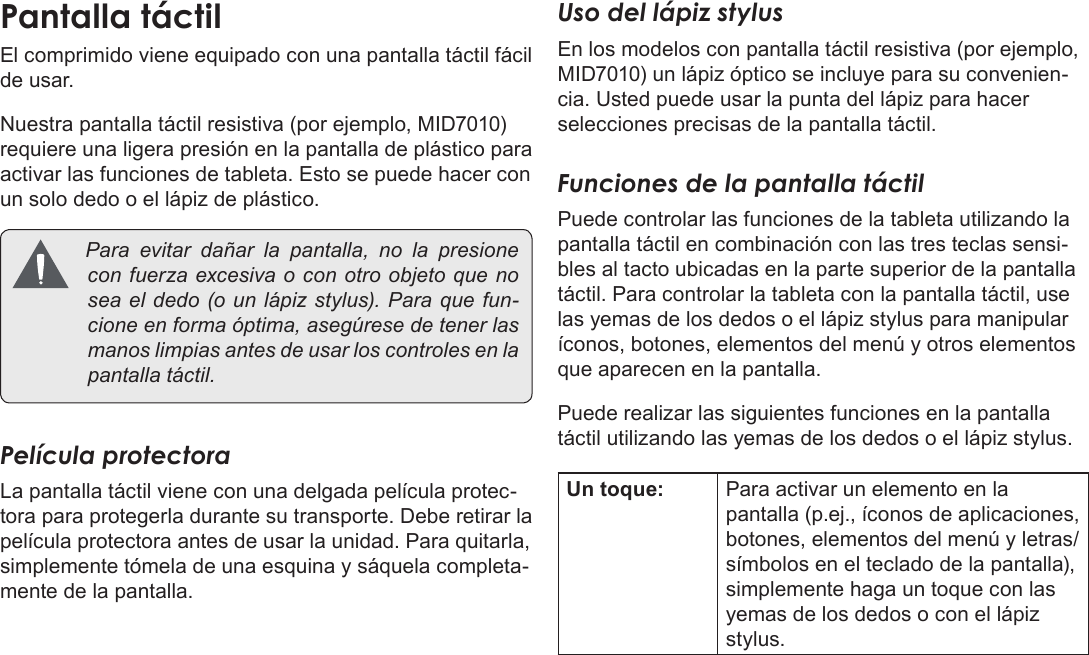 Page 46  Conozca La Tableta Coby KyrosEspañolEl comprimido viene equipado con una pantalla táctil fácil de usar. Nuestra pantalla táctil resistiva (por ejemplo, MID7010) requiere una ligera presión en la pantalla de plástico para activar las funciones de tableta. Esto se puede hacer con un solo dedo o el lápiz de plástico. Paraevitardañarla pantalla, no lapresioneconfuerzaexcesivaoconotroobjetoquenoseaeldedo(ounlápizstylus).Paraquefun-cioneenformaóptima,asegúresedetenerlasmanoslimpiasantesdeusarloscontrolesenlapantallatáctil.Película protectoraLa pantalla táctil viene con una delgada película protec-tora para protegerla durante su transporte. Debe retirar la película protectora antes de usar la unidad. Para quitarla, simplemente tómela de una esquina y sáquela completa-mente de la pantalla.Uso del lápiz stylusEn los modelos con pantalla táctil resistiva (por ejemplo, MID7010) un lápiz óptico se incluye para su convenien-cia. Usted puede usar la punta del lápiz para hacer selecciones precisas de la pantalla táctil.Funciones de la pantalla táctilPuede controlar las funciones de la tableta utilizando la pantalla táctil en combinación con las tres teclas sensi-bles al tacto ubicadas en la parte superior de la pantalla táctil. Para controlar la tableta con la pantalla táctil, use las yemas de los dedos o el lápiz stylus para manipular íconos, botones, elementos del menú y otros elementos que aparecen en la pantalla.Puede realizar las siguientes funciones en la pantalla táctil utilizando las yemas de los dedos o el lápiz stylus.Un toque: Para activar un elemento en la pantalla (p.ej., íconos de aplicaciones, botones, elementos del menú y letras/símbolos en el teclado de la pantalla), simplemente haga un toque con las yemas de los dedos o con el lápiz stylus.