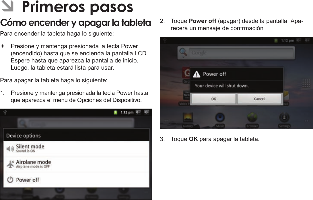 Page 51  Primeros PasosEspañolÂPara encender la tableta haga lo siguiente: Presione y mantenga presionada la tecla Power (encendido) hasta que se encienda la pantalla LCD. Espere hasta que aparezca la pantalla de inicio. Luego, la tableta estará lista para usar.Para apagar la tableta haga lo siguiente:1. Presione y mantenga presionada la tecla Power hasta que aparezca el menú de Opciones del Dispositivo.2. Toque Power off (apagar) desde la pantalla. Apa-recerá un mensaje de confrmación3. Toque OK para apagar la tableta.