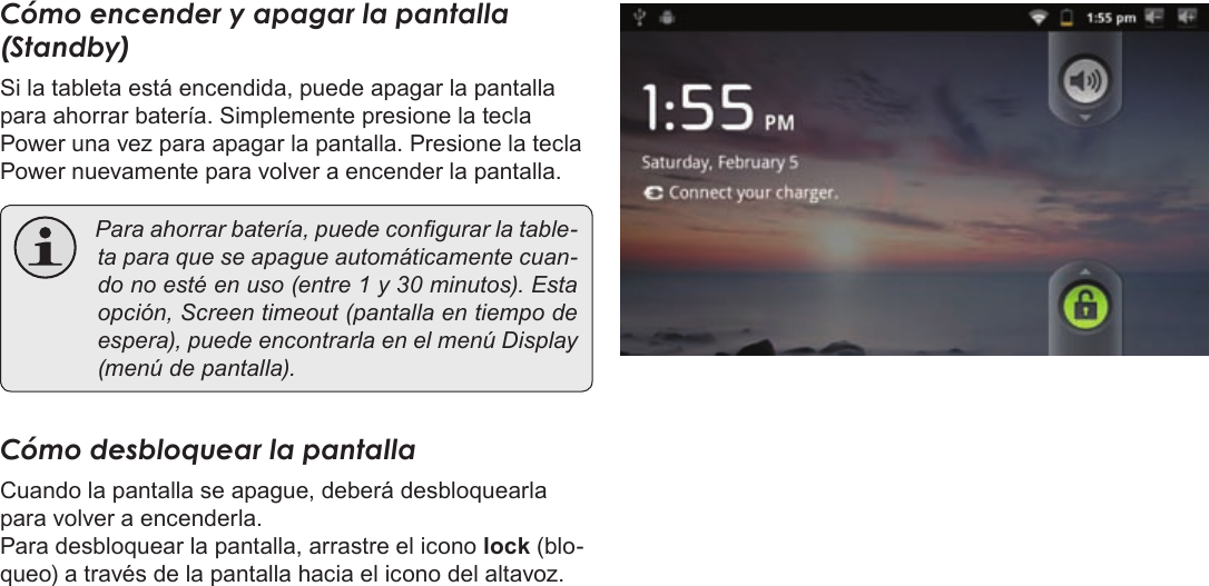 Page 52  Primeros PasosEspañolCómo encender y apagar la pantalla (Standby) Si la tableta está encendida, puede apagar la pantalla para ahorrar batería. Simplemente presione la tecla Power una vez para apagar la pantalla. Presione la tecla Power nuevamente para volver a encender la pantalla. Paraahorrarbatería,puedecongurarlatable-taparaqueseapagueautomáticamentecuan-donoestéenuso(entre1y30minutos).Estaopción,Screentimeout(pantallaentiempodeespera),puedeencontrarlaenelmenúDisplay(menúdepantalla).Cómo desbloquear la pantallaCuando la pantalla se apague, deberá desbloquearla para volver a encenderla.Para desbloquear la pantalla, arrastre el icono lock (blo-queo) a través de la pantalla hacia el icono del altavoz.