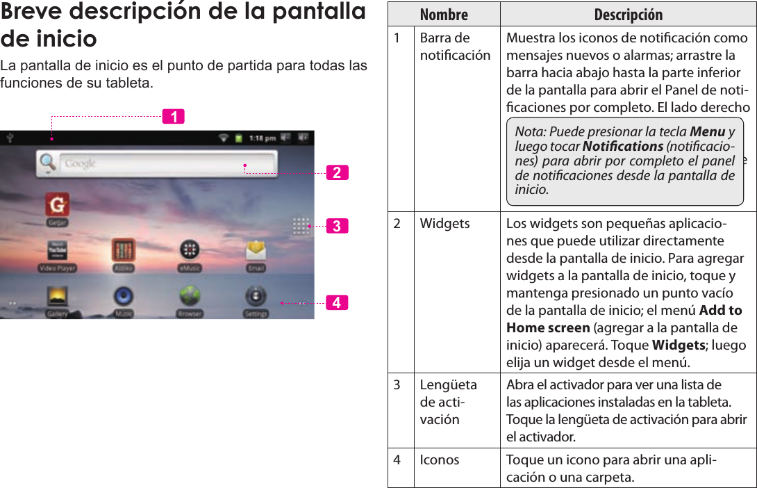 Page 53  Primeros PasosEspañolLa pantalla de inicio es el punto de partida para todas las funciones de su tableta.2341Nombre Descripción1 Barra de noticaciónMuestra los iconos de noticación como mensajes nuevos o alarmas; arrastre la barra hacia abajo hasta la parte inferior de la pantalla para abrir el Panel de noti-caciones por completo. El lado derecho de la barra muestra también la infor-mación de estado como por ejemplo la hora, el nivel de batería, y la potencia de la señal de la red.Nota: Puede presionar la tecla Menu y luego tocar Notications (noticacio-nes) para abrir por completo el  panel de noticaciones desde la pantalla de inicio.2Widgets Los widgets son pequeñas aplicacio-nes que puede utilizar directamente desde la pantalla de inicio. Para agregar widgets a la pantalla de inicio, toque y mantenga presionado un punto vacío de la pantalla de inicio; el menú Add to Home screen (agregar a la pantalla de inicio) aparecerá. Toque Widgets; luego elija un widget desde el menú.3Lengüeta de acti-vaciónAbra el activador para ver una lista de las aplicaciones instaladas en la tableta. Toque la lengüeta de activación para abrir el activador.4Iconos Toque un icono para abrir una apli-cación o una carpeta.