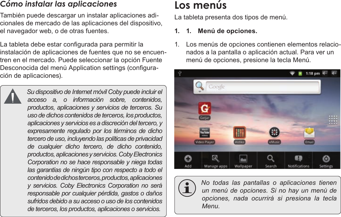 Page 56  Primeros PasosEspañolCómo instalar las aplicacionesTambién puede descargar un instalar aplicaciones adi-cionales de mercado de las aplicaciones del dispositivo, el navegador web, o de otras fuentes.La tableta debe estar congurada para permitir la instalación de aplicaciones de fuentes que no se encuen-tren en el mercado. Puede seleccionar la opción Fuente Desconocida del menú Application settings (congura-ción de aplicaciones). Sudispositivo deInternetmóvilCobypuedeincluirelaccesoa,oinformaciónsobre,contenidos,productos,aplicacionesyserviciosdeterceros.Suusodedichoscontenidosdeterceros,losproductos,aplicacionesyserviciosesadiscrecióndeltercero,yexpresamentereguladoporlostérminosdedichotercerodeuso,incluyendolaspolíticasdeprivacidaddecualquierdichotercero,dedichocontenido,productos,aplicacionesyservicios.CobyElectronicsCorporationnosehaceresponsableyniegatodaslasgarantíasdeningúntipoconrespectoatodoelcontenidodedichosterceros,productos,aplicacionesy servicios.CobyElectronicsCorporationnoseráresponsableporcualquierpérdida,gastosodañossufridosdebidoasuaccesoousodeloscontenidosdeterceros,losproductos,aplicacionesoservicios.La tableta presenta dos tipos de menú.1. 1.  Menú de opciones. 1. Los menús de opciones contienen elementos relacio-nados a la pantalla o aplicación actual. Para ver un menú de opciones, presione la tecla Menú. Notodaslas pantallas o aplicaciones tienenunmenúdeopciones.Sinohayunmenúdeopciones,nadaocurrirásipresionalateclaMenu.