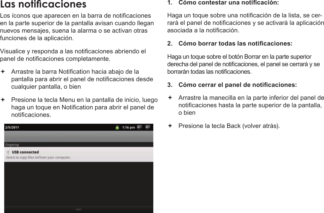 Page 58  Primeros PasosEspañolLos íconos que aparecen en la barra de noticaciones en la parte superior de la pantalla avisan cuando llegan nuevos mensajes, suena la alarma o se activan otras funciones de la aplicación.Visualice y responda a las noticaciones abriendo el panel de noticaciones completamente. Arrastre la barra Notication hacia abajo de la pantalla para abrir el panel de noticaciones desde cualquier pantalla, o bien Presione la tecla Menu en la pantalla de inicio, luego haga un toque en Notication para abrir el panel de noticaciones.1.  Cómo contestar una noticación:Haga un toque sobre una noticación de la lista, se cer-rará el panel de noticaciones y se activará la aplicación asociada a la noticación.2.  Cómo borrar todas las noticaciones:Haga un toque sobre el botón Borrar en la parte superior derecha del panel de noticaciones, el panel se cerrará y se borrarán todas las noticaciones.3.  Cómo cerrar el panel de noticaciones: Arrastre la manecilla en la parte inferior del panel de noticaciones hasta la parte superior de la pantalla, o bien Presione la tecla Back (volver atrás).