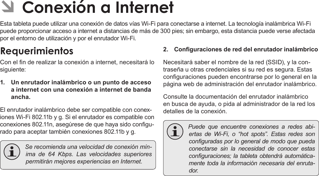 Page 59  Conexión A InternetEspañolÂEsta tableta puede utilizar una conexión de datos vías Wi-Fi para conectarse a internet. La tecnología inalámbrica Wi-Fi puede proporcionar acceso a internet a distancias de más de 300 pies; sin embargo, esta distancia puede verse afectada por el entorno de utilización y por el enrutador Wi-Fi.Con el n de realizar la conexión a internet, necesitará lo siguiente:1.  Un enrutador inalámbrico o un punto de acceso a internet con una conexión a internet de banda ancha.El enrutador inalámbrico debe ser compatible con conex-iones Wi-Fi 802.11b y g. Si el enrutador es compatible con conexiones 802.11n, asegúrese de que haya sido congu-rado para aceptar también conexiones 802.11b y g. Serecomiendaunavelocidaddeconexiónmín-imade64Kbps.LasvelocidadessuperiorespermitiránmejoresexperienciasenInternet.2. Conguraciones de red del enrutador inalámbricoNecesitará saber el nombre de la red (SSID), y la con-traseña u otras credenciales si su red es segura. Estas conguraciones pueden encontrarse por lo general en la página web de administración del enrutador inalámbrico.Consulte la documentación del enrutador inalámbrico en busca de ayuda, o pida al administrador de la red los detalles de la conexión. Puedequeencuentreconexionesaredesabi-ertasdeWi-Fi,o“hotspots”.Estasredessonconguradasporlogeneraldemodoquepuedaconectarsesinlanecesidaddeconocerestasconguraciones;latabletaobtendráautomática-mentetodalainformaciónnecesariadelenruta-dor.