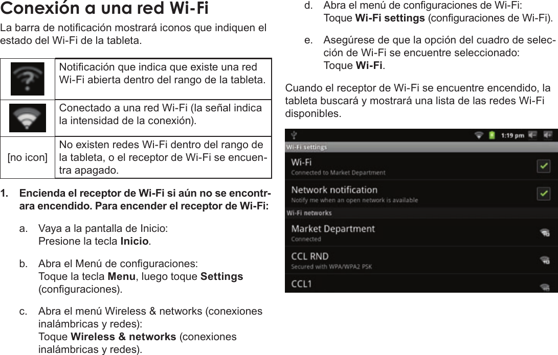 Page 60  Conexión A InternetEspañolLa barra de noticación mostrará iconos que indiquen el estado del Wi-Fi de la tableta.Noticación que indica que existe una red Wi-Fi abierta dentro del rango de la tableta.Conectado a una red Wi-Fi (la señal indica la intensidad de la conexión).[no icon]No existen redes Wi-Fi dentro del rango de la tableta, o el receptor de Wi-Fi se encuen-tra apagado.1. Encienda el receptor de Wi-Fi si aún no se encontr-ara encendido. Para encender el receptor de Wi-Fi:a.  Vaya a la pantalla de Inicio:  Presione la tecla Inicio.b.  Abra el Menú de conguraciones:   Toque la tecla Menu, luego toque Settings (conguraciones).c.  Abra el menú Wireless &amp; networks (conexiones inalámbricas y redes):   Toque Wireless &amp; networks (conexiones inalámbricas y redes).d. Abra el menú de conguraciones de Wi-Fi: Toque Wi-Fi settings (conguraciones de Wi-Fi).e.  Asegúrese de que la opción del cuadro de selec-ción de Wi-Fi se encuentre seleccionado: Toque Wi-Fi.Cuando el receptor de Wi-Fi se encuentre encendido, la tableta buscará y mostrará una lista de las redes Wi-Fi disponibles.