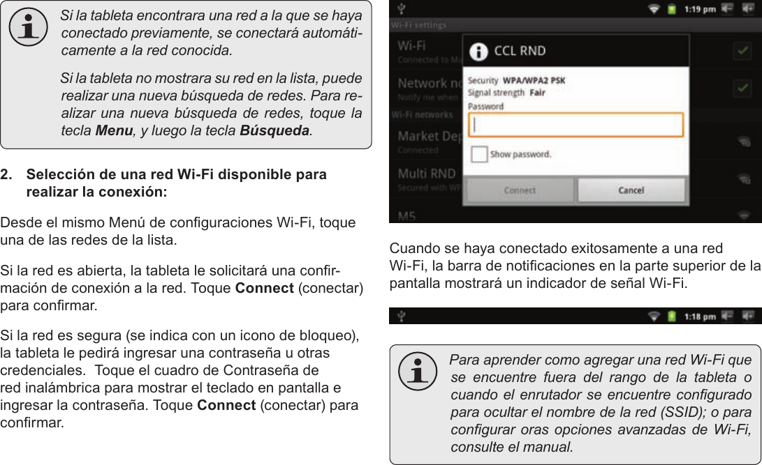 Page 61  Conexión A InternetEspañol Silatabletaencontraraunaredalaquesehayaconectadopreviamente,seconectaráautomáti-camentealaredconocida. Silatabletanomostrarasuredenlalista,puederealizarunanuevabúsquedaderedes.Parare-alizarunanuevabúsquedaderedes,toquelateclaMenu,yluegolateclaBúsqueda.2.  Selección de una red Wi-Fi disponible para realizar la conexión:Desde el mismo Menú de conguraciones Wi-Fi, toque una de las redes de la lista.Si la red es abierta, la tableta le solicitará una conr-mación de conexión a la red. Toque Connect (conectar) para conrmar.Si la red es segura (se indica con un icono de bloqueo), la tableta le pedirá ingresar una contraseña u otras credenciales.  Toque el cuadro de Contraseña de red inalámbrica para mostrar el teclado en pantalla e ingresar la contraseña. Toque Connect (conectar) para conrmar.Cuando se haya conectado exitosamente a una red Wi-Fi, la barra de noticaciones en la parte superior de la pantalla mostrará un indicador de señal Wi-Fi. ParaaprendercomoagregarunaredWi-Fiqueseencuentrefueradelrangodelatableta ocuandoelenrutadorseencuentreconguradoparaocultarelnombredelared(SSID);oparacongurarorasopcionesavanzadasdeWi-Fi,consulteelmanual.