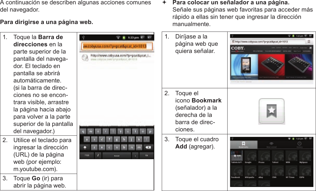 Page 63  Navegando La WebEspañolA continuación se describen algunas acciones comunes del navegador.  Para dirigirse a una página web.1.  Toque la Barra de direcciones en la parte superior de la pantalla del navega-dor. El teclado en pantalla se abrirá automáticamente. (si la barra de direc-ciones no se encon-trara visible, arrastre la página hacia abajo para volver a la parte superior de la pantalla del navegador.)2.  Utilice el teclado para ingresar la dirección (URL) de la página web (por ejemplo: m.youtube.com).3. Toque Go (ir) para abrir la página web. Para colocar un señalador a una página.  Señale sus páginas web favoritas para acceder más rápido a ellas sin tener que ingresar la dirección manualmente.1.  Diríjase a la página web que quiera señalar.2.  Toque el icono Bookmark (señalador) a la derecha de la barra de direc-ciones.3.  Toque el cuadro Add (agregar).