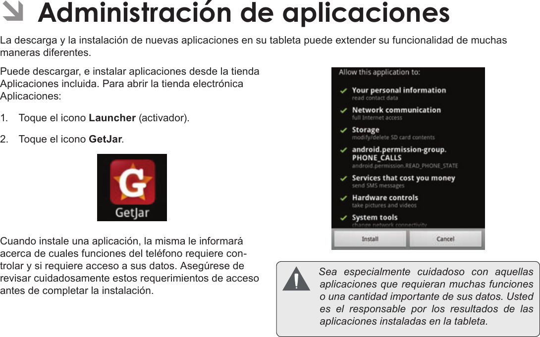 Page 66  Administración De AplicacionesEspañolÂLa descarga y la instalación de nuevas aplicaciones en su tableta puede extender su funcionalidad de muchas maneras diferentes.Puede descargar, e instalar aplicaciones desde la tienda Aplicaciones incluida. Para abrir la tienda electrónica Aplicaciones:1.  Toque el icono Launcher (activador).2.  Toque el icono GetJar.Cuando instale una aplicación, la misma le informará acerca de cuales funciones del teléfono requiere con-trolar y si requiere acceso a sus datos. Asegúrese de revisar cuidadosamente estos requerimientos de acceso antes de completar la instalación. Seaespecialmentecuidadosoconaquellasaplicacionesquerequieranmuchasfuncionesounacantidadimportantedesusdatos.Ustedeselresponsableporlosresultadosdelasaplicacionesinstaladasenlatableta.