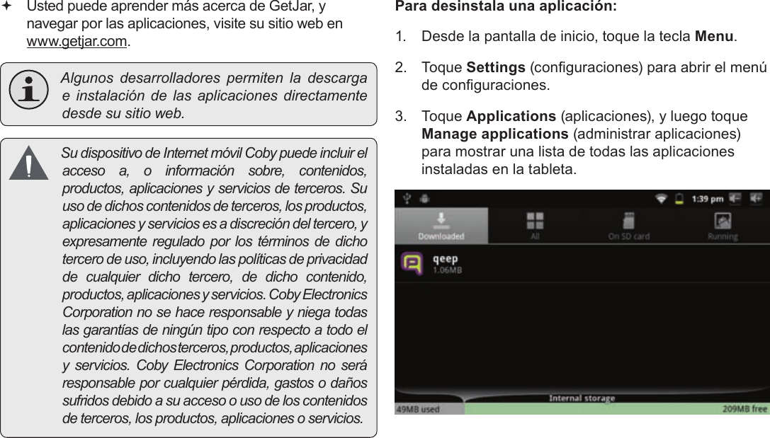 Page 67  Administración De AplicacionesEspañol Usted puede aprender más acerca de GetJar, y navegar por las aplicaciones, visite su sitio web en www.getjar.com. Algunosdesarrolladorespermitenladescargae instalacióndelasaplicacionesdirectamentedesdesusitioweb. Sudispositivo deInternetmóvilCobypuedeincluirelaccesoa,oinformaciónsobre,contenidos,productos,aplicacionesyserviciosdeterceros.Suusodedichoscontenidosdeterceros,losproductos,aplicacionesyserviciosesadiscrecióndeltercero,yexpresamentereguladoporlostérminosdedichotercerodeuso,incluyendolaspolíticasdeprivacidaddecualquierdichotercero,dedichocontenido,productos,aplicacionesyservicios.CobyElectronicsCorporationnosehaceresponsableyniegatodaslasgarantíasdeningúntipoconrespectoatodoelcontenidodedichosterceros,productos,aplicacionesy servicios.CobyElectronicsCorporationnoseráresponsableporcualquierpérdida,gastosodañossufridosdebidoasuaccesoousodeloscontenidosdeterceros,losproductos,aplicacionesoservicios.Para desinstala una aplicación:1.  Desde la pantalla de inicio, toque la tecla Menu.2. Toque Settings (conguraciones) para abrir el menú de conguraciones.3. Toque Applications (aplicaciones), y luego toque Manage applications (administrar aplicaciones) para mostrar una lista de todas las aplicaciones instaladas en la tableta.