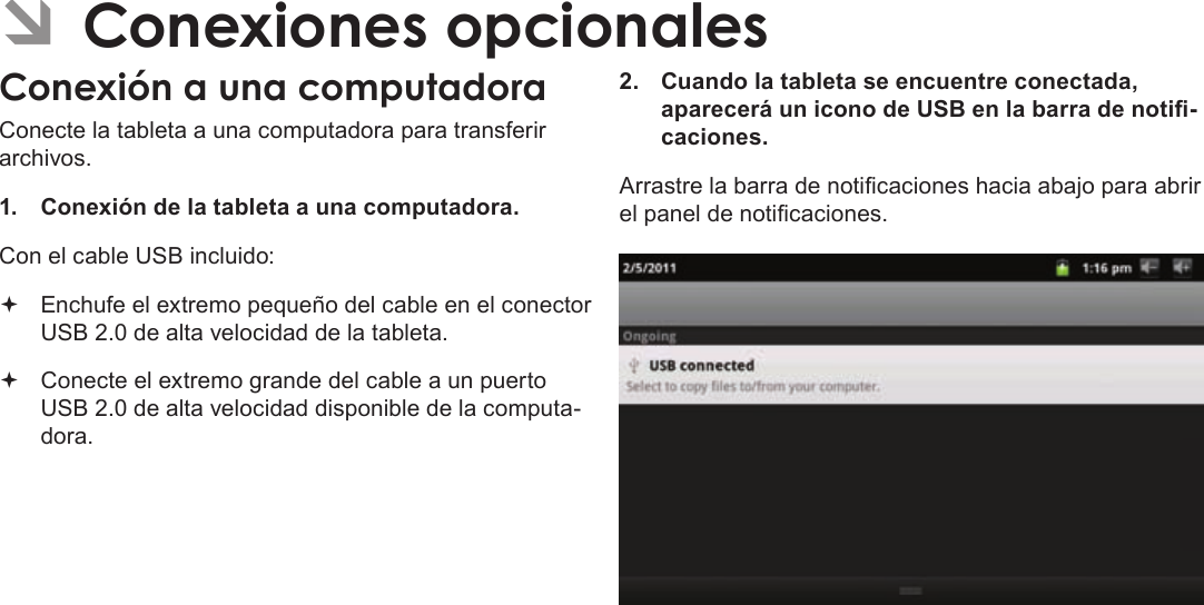 Page 69  Conexiones OpcionalesEspañolÂConecte la tableta a una computadora para transferir archivos.1.  Conexión de la tableta a una computadora.Con el cable USB incluido: Enchufe el extremo pequeño del cable en el conector USB 2.0 de alta velocidad de la tableta. Conecte el extremo grande del cable a un puerto USB 2.0 de alta velocidad disponible de la computa-dora.2.  Cuando la tableta se encuentre conectada, aparecerá un icono de USB en la barra de noti-caciones.Arrastre la barra de noticaciones hacia abajo para abrir el panel de noticaciones.