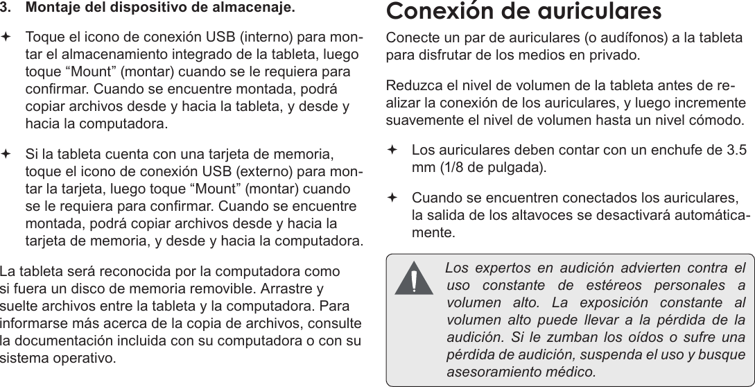 Page 70  Conexiones OpcionalesEspañol3.  Montaje del dispositivo de almacenaje. Toque el icono de conexión USB (interno) para mon-tar el almacenamiento integrado de la tableta, luego toque “Mount” (montar) cuando se le requiera para conrmar. Cuando se encuentre montada, podrá copiar archivos desde y hacia la tableta, y desde y hacia la computadora. Si la tableta cuenta con una tarjeta de memoria, toque el icono de conexión USB (externo) para mon-tar la tarjeta, luego toque “Mount” (montar) cuando se le requiera para conrmar. Cuando se encuentre montada, podrá copiar archivos desde y hacia la tarjeta de memoria, y desde y hacia la computadora. La tableta será reconocida por la computadora como si fuera un disco de memoria removible. Arrastre y suelte archivos entre la tableta y la computadora. Para informarse más acerca de la copia de archivos, consulte la documentación incluida con su computadora o con su sistema operativo.Conecte un par de auriculares (o audífonos) a la tableta para disfrutar de los medios en privado.Reduzca el nivel de volumen de la tableta antes de re-alizar la conexión de los auriculares, y luego incremente suavemente el nivel de volumen hasta un nivel cómodo. Los auriculares deben contar con un enchufe de 3.5 mm (1/8 de pulgada). Cuando se encuentren conectados los auriculares, la salida de los altavoces se desactivará automática-mente. Losexpertosenaudiciónadviertencontraelusoconstantedeestéreospersonales avolumenalto.Laexposiciónconstantealvolumenaltopuedellevaralapérdidadelaaudición.Silezumbanlosoídososufreunapérdidadeaudición,suspendaelusoybusqueasesoramientomédico.