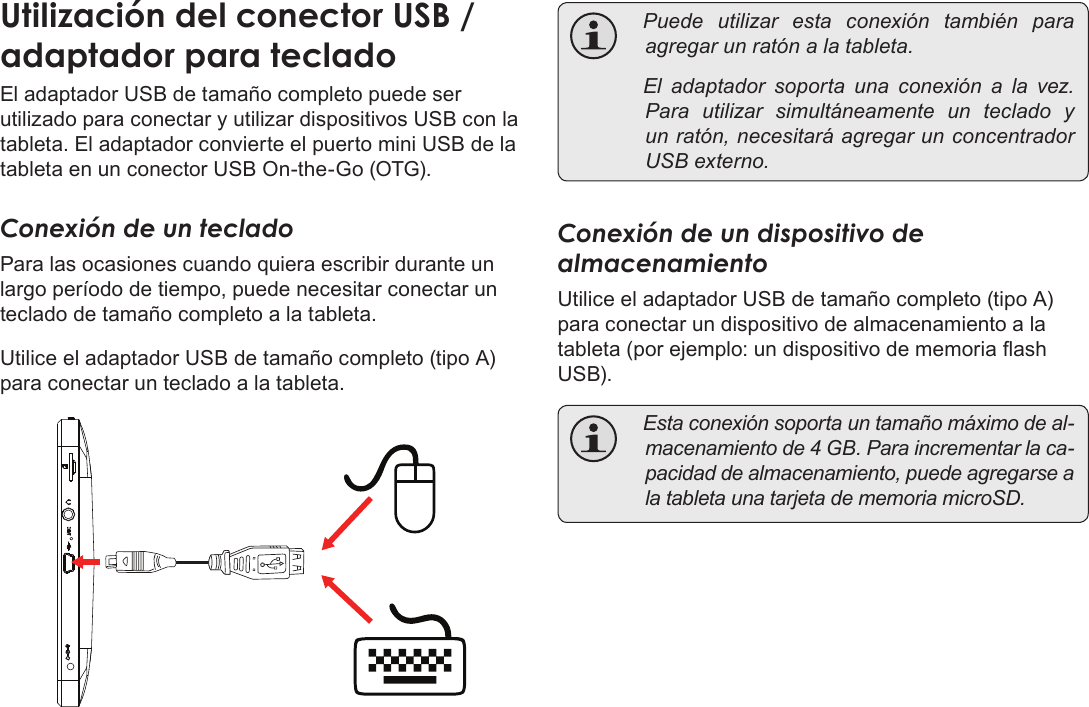 Page 71  Conexiones OpcionalesEspañolEl adaptador USB de tamaño completo puede ser utilizado para conectar y utilizar dispositivos USB con la tableta. El adaptador convierte el puerto mini USB de la tableta en un conector USB On-the-Go (OTG).Conexión de un tecladoPara las ocasiones cuando quiera escribir durante un largo período de tiempo, puede necesitar conectar un teclado de tamaño completo a la tableta. Utilice el adaptador USB de tamaño completo (tipo A) para conectar un teclado a la tableta. Puedeutilizarestaconexióntambién paraagregarunratónalatableta. Eladaptadorsoportaunaconexiónalavez.Parautilizarsimultáneamenteunteclado yunratón,necesitaráagregarunconcentradorUSBexterno.Conexión de un dispositivo de almacenamientoUtilice el adaptador USB de tamaño completo (tipo A) para conectar un dispositivo de almacenamiento a la tableta (por ejemplo: un dispositivo de memoria ash USB). Estaconexiónsoportauntamañomáximodeal-macenamientode4GB.Paraincrementarlaca-pacidaddealmacenamiento,puedeagregarsealatabletaunatarjetadememoriamicroSD.