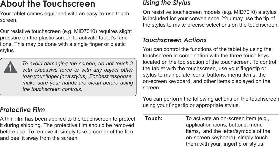 Page 8  Getting To Know The Coby KyrosEnglishYour tablet comes equipped with an easy-to-use touch-screen.Our resistive touchscreen (e.g. MID7010) requires slight pressure on the plastic screen to activate tablet’s func-tions. This may be done with a single nger or plastic stylus. Toavoiddamagingthescreen,donottouchitwithexcessive force orwithany object otherthanyournger(orastylus).Forbestresponse,makesureyourhandsarecleanbeforeusingthetouchscreencontrols.Protective FilmA thin lm has been applied to the touchscreen to protect it during shipping. The protective lm should be removed before use. To remove it, simply take a corner of the lm and peel it away from the screen.Using the StylusOn resistive touchscreen models (e.g. MID7010) a stylus is included for your convenience. You may use the tip of the stylus to make precise selections on the touchscreen.Touchscreen ActionsYou can control the functions of the tablet by using the touchscreen in combination with the three touch keys located on the top section of the touchscreen. To control the tablet with the touchscreen, use your ngertip or stylus to manipulate icons, buttons, menu items, the on-screen keyboard, and other items displayed on the screen.You can perform the following actions on the touchscreen using your ngertip or appropriate stylus.Touch: To activate an on-screen item (e.g., application icons, buttons, menu items,  and the letter/symbols of the on-screen keyboard), simply touch them with your ngertip or stylus.