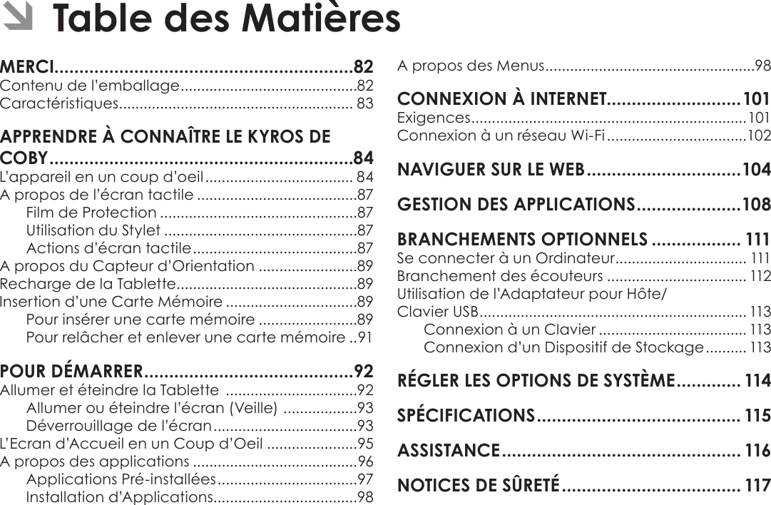 Page 81 Table Des MatièresFrançais Contenu de l’emballage ...........................................82Caractéristiques ......................................................... 83L’appareil en un coup d’oeil .................................... 84A propos de l’écran tactile .......................................87Film de Protection ................................................87Utilisation du Stylet ...............................................87Actions d’écran tactile ........................................87A propos du Capteur d’Orientation ........................89Recharge de la Tablette............................................89Insertion d’une Carte Mémoire ................................89Pour insérer une carte mémoire ........................89Pour relâcher et enlever une carte mémoire ..91Allumer et éteindre la Tablette  ................................92Allumer ou éteindre l’écran (Veille)  ..................93Déverrouillage de l’écran ...................................93L’Ecran d’Accueil en un Coup d’Oeil ......................95A propos des applications ........................................96Applications Pré-installées ..................................97Installation d’Applications...................................98A propos des Menus ...................................................98Exigences ...................................................................101Connexion à un réseau Wi-Fi ..................................102 Se connecter à un Ordinateur ................................ 111Branchement des écouteurs .................................. 112Utilisation de l’Adaptateur pour Hôte/ Clavier USB ................................................................. 113Connexion à un Clavier .................................... 113Connexion d’un Dispositif de Stockage .......... 113    Â