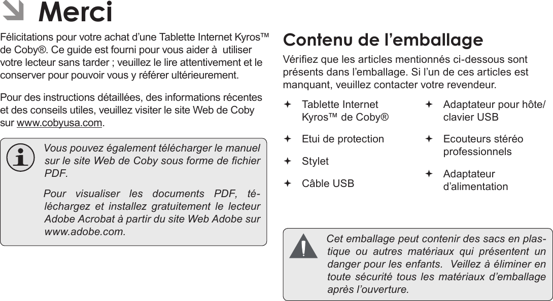 Page 82  MerciFrançais ÂFélicitations pour votre achat d’une Tablette Internet Kyros™ de Coby®. Ce guide est fourni pour vous aider à  utiliser votre lecteur sans tarder ; veuillez le lire attentivement et le conserver pour pouvoir vous y référer ultérieurement.Pour des instructions détaillées, des informations récentes et des conseils utiles, veuillez visiter le site Web de Coby sur www.cobyusa.com. VouspouvezégalementtéléchargerlemanuelsurlesiteWebdeCobysousformedechierPDF. PourvisualiserlesdocumentsPDF,té-léchargez et installezgratuitementlelecteurAdobeAcrobatàpartirdusiteWebAdobesurwww.adobe.com.Vériez que les articles mentionnés ci-dessous sont présents dans l’emballage. Si l’un de ces articles est manquant, veuillez contacter votre revendeur. Tablette Internet Kyros™ de Coby® Etui de protection Stylet Câble USB Adaptateur pour hôte/clavier USB Ecouteurs stéréo professionnels Adaptateur d’alimentation Cetemballagepeutcontenirdessacsenplas-tiqueouautres matériaux quiprésententundangerpourlesenfants.Veillezàéliminerentoutesécuritétousles matériaux d’emballageaprèsl’ouverture.