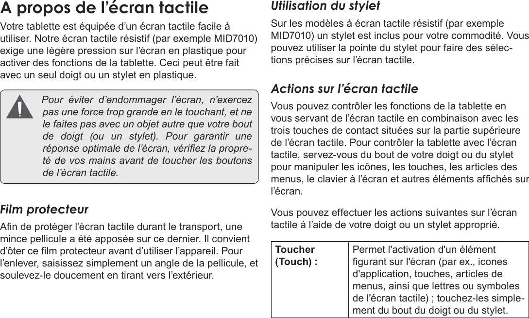 Page 87  Apprendre À Connaître Le Kyros De CobyFrançais Votre tablette est équipée d’un écran tactile facile à utiliser. Notre écran tactile résistif (par exemple MID7010) exige une légère pression sur l’écran en plastique pour activer des fonctions de la tablette. Ceci peut être fait avec un seul doigt ou un stylet en plastique.  Pouréviterd’endommager l’écran, n’exercezpasuneforcetropgrandeenletouchant,etnelefaitespasavecunobjetautrequevotreboutdedoigt(ouunstylet).Pourgarantir uneréponseoptimaledel’écran,vériezlapropre-tédevosmainsavantdetoucherlesboutonsdel’écrantactile.Film protecteurAn de protéger l’écran tactile durant le transport, une mince pellicule a été apposée sur ce dernier. Il convient d’ôter ce lm protecteur avant d’utiliser l’appareil. Pour l’enlever, saisissez simplement un angle de la pellicule, et soulevez-le doucement en tirant vers l’extérieur.Utilisation du styletSur les modèles à écran tactile résistif (par exemple MID7010) un stylet est inclus pour votre commodité. Vous pouvez utiliser la pointe du stylet pour faire des sélec-tions précises sur l’écran tactile.Actions sur l’écran tactileVous pouvez contrôler les fonctions de la tablette en vous servant de l’écran tactile en combinaison avec les trois touches de contact situées sur la partie supérieure de l’écran tactile. Pour contrôler la tablette avec l’écran tactile, servez-vous du bout de votre doigt ou du stylet pour manipuler les icônes, les touches, les articles des menus, le clavier à l’écran et autres éléments afchés sur l’écran. Vous pouvez effectuer les actions suivantes sur l’écran tactile à l’aide de votre doigt ou un stylet approprié.Toucher (Touch) :Permet l&apos;activation d&apos;un élément gurant sur l&apos;écran (par ex., icones d&apos;application, touches, articles de menus, ainsi que lettres ou symboles de l&apos;écran tactile) ; touchez-les simple-ment du bout du doigt ou du stylet. 