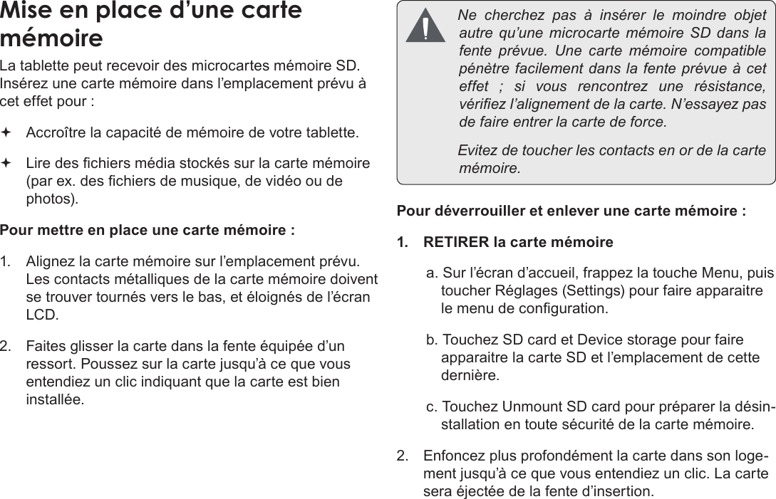 Page 90  Apprendre À Connaître Le Kyros De CobyFrançais La tablette peut recevoir des microcartes mémoire SD. Insérez une carte mémoire dans l’emplacement prévu à cet effet pour :  Accroître la capacité de mémoire de votre tablette. Lire des chiers média stockés sur la carte mémoire (par ex. des chiers de musique, de vidéo ou de photos).Pour mettre en place une carte mémoire : 1.  Alignez la carte mémoire sur l’emplacement prévu. Les contacts métalliques de la carte mémoire doivent se trouver tournés vers le bas, et éloignés de l’écran LCD. 2.  Faites glisser la carte dans la fente équipée d’un ressort. Poussez sur la carte jusqu’à ce que vous entendiez un clic indiquant que la carte est bien installée. Necherchezpas à insérerle moindre objetautrequ’unemicrocartemémoireSDdanslafenteprévue. Une cartemémoirecompatiblepénètrefacilementdanslafenteprévueàceteffet;sivousrencontrez une résistance,vériezl’alignementdelacarte.N’essayezpasdefaireentrerlacartedeforce. Evitezdetoucherlescontactsenordelacartemémoire.Pour déverrouiller et enlever une carte mémoire : 1.  RETIRER la carte mémoirea. Sur l’écran d’accueil, frappez la touche Menu, puis toucher Réglages (Settings) pour faire apparaitre le menu de conguration. b. Touchez SD card et Device storage pour faire apparaitre la carte SD et l’emplacement de cette dernière.c. Touchez Unmount SD card pour préparer la désin-stallation en toute sécurité de la carte mémoire. 2.  Enfoncez plus profondément la carte dans son loge-ment jusqu’à ce que vous entendiez un clic. La carte sera éjectée de la fente d’insertion. 