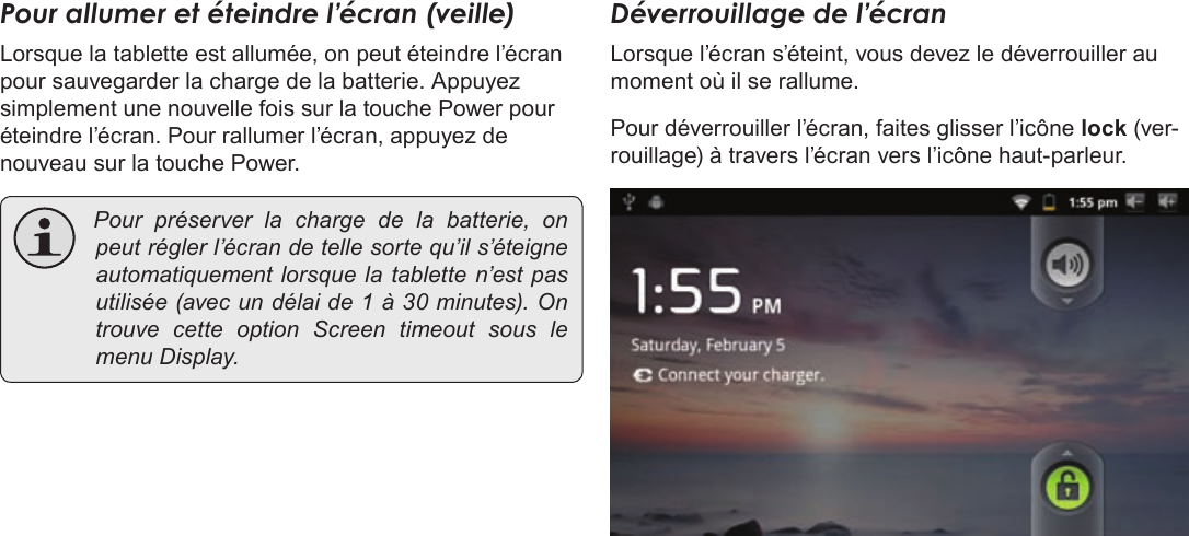 Page 93  DémarrageFrançais Pour allumer et éteindre l’écran (veille) Lorsque la tablette est allumée, on peut éteindre l’écran pour sauvegarder la charge de la batterie. Appuyez simplement une nouvelle fois sur la touche Power pour éteindre l’écran. Pour rallumer l’écran, appuyez de nouveau sur la touche Power. Pourpréserverlachargedelabatterie,onpeutréglerl’écrandetellesortequ’ils’éteigneautomatiquementlorsquelatabletten’estpasutilisée(avecundélaide1à30minutes).OntrouvecetteoptionScreentimeoutsouslemenuDisplay.Déverrouillage de l’écranLorsque l’écran s’éteint, vous devez le déverrouiller au moment où il se rallume.  Pour déverrouiller l’écran, faites glisser l’icône lock (ver-rouillage) à travers l’écran vers l’icône haut-parleur.