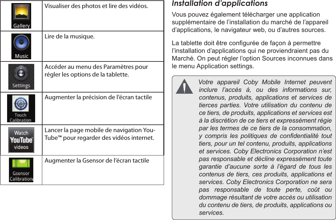 Page 97  DémarrageFrançais Visualiser des photos et lire des vidéos.Lire de la musique.Accéder au menu des Paramètres pour régler les options de la tablette.Augmenter la précision de l’écran tactileLancer la page mobile de navigation You-Tube™ pour regarder des vidéos internet.Augmenter la Gsensor de l’écran tactileInstallation d’applicationsVous pouvez également télécharger une application supplémentaire de l’installation du marché de l’appareil d’applications, le navigateur web, ou d’autres sources.La tablette doit être congurée de façon à permettre l’installation d’applications qui ne proviendraient pas du Marché. On peut régler l’option Sources inconnues dans le menu Application settings. VotreappareilCobyMobileInternetpeuventinclurel’accèsà,oudesinformationssur,contenus,produits,applicationsetservicesdetiercesparties.Votreutilisationducontenudecetiers,deproduits,applicationsetservicesestàladiscrétiondecetiersetexpressémentrégieparlestermesdecetiersdelaconsommation,y comprislespolitiquesdecondentialitétouttiers,pouruntelcontenu,produits,applicationsetservices.CobyElectronicsCorporationn’estpasresponsableetdéclineexpressémenttoutegarantied’aucunesorteàl’égarddetouslescontenusdetiers,cesproduits,applicationsetservices.CobyElectronicsCorporationneserapasresponsabledetouteperte,coûtoudommagerésultantdevotreaccèsouutilisationducontenudetiers,deproduits,applicationsouservices.