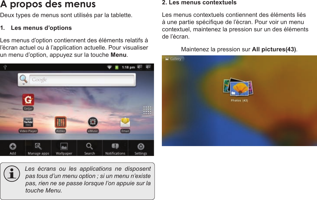 Page 98  DémarrageFrançais Deux types de menus sont utilisés par la tablette. 1.  Les menus d’options Les menus d’option contiennent des éléments relatifs à l’écran actuel ou à l’application actuelle. Pour visualiser un menu d’option, appuyez sur la touche Menu. Lesécransoulesapplications ne disposentpastousd’unmenuoption;siunmenun’existepas,riennesepasselorsquel’onappuiesurlatoucheMenu.2. Les menus contextuelsLes menus contextuels contiennent des éléments liés à une partie spécique de l’écran. Pour voir un menu contextuel, maintenez la pression sur un des éléments de l’écran. Maintenez la pression sur All pictures(43).