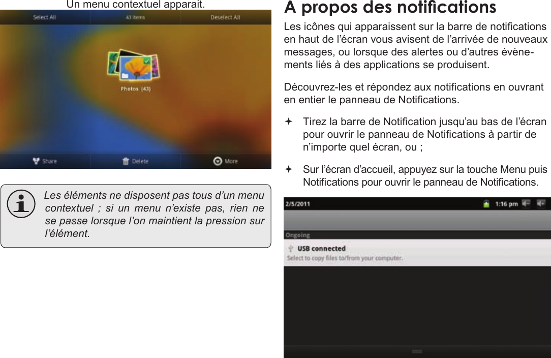 Page 99  DémarrageFrançais Un menu contextuel apparait. Lesélémentsnedisposentpastousd’unmenucontextuel;siunmenun’existepas,rien nesepasselorsquel’onmaintientlapressionsurl’élément.Les icônes qui apparaissent sur la barre de notications en haut de l’écran vous avisent de l’arrivée de nouveaux messages, ou lorsque des alertes ou d’autres évène-ments liés à des applications se produisent.Découvrez-les et répondez aux notications en ouvrant en entier le panneau de Notications. Tirez la barre de Notication jusqu’au bas de l’écran pour ouvrir le panneau de Notications à partir de n’importe quel écran, ou ;  Sur l’écran d’accueil, appuyez sur la touche Menu puis Notications pour ouvrir le panneau de Notications.